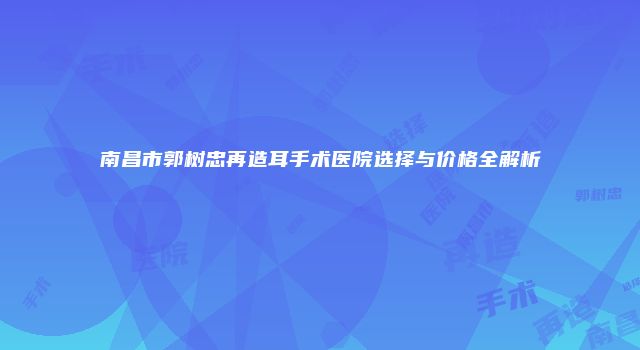 南昌市郭树忠再造耳手术医院选择与价格全解析