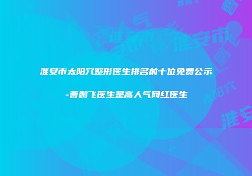 淮安市太阳穴整形医生排名前十位免费公示-曹鹏飞医生是高人气网红医生