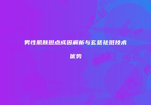 男性肌肤斑点成因解析与玄慈祛斑技术优势