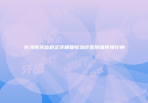 长沙市牙齿矫正牙根吸收治疗医院推荐排行榜