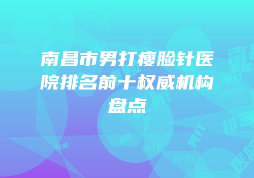 南昌市男打瘦脸针医院排名前十权威机构盘点