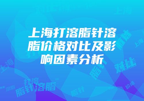 上海打溶脂针溶脂价格对比及影响因素分析
