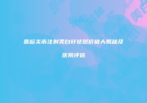 嘉峪关市注射美白针祛斑价格大揭秘及医院评估