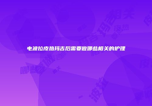 电波拉皮热玛吉后需要做哪些相关的护理