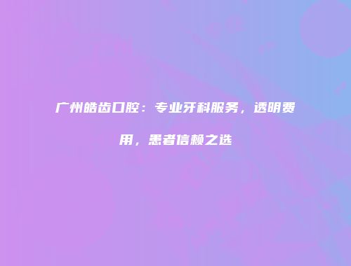 广州皓齿口腔：专业牙科服务，透明费用，患者信赖之选