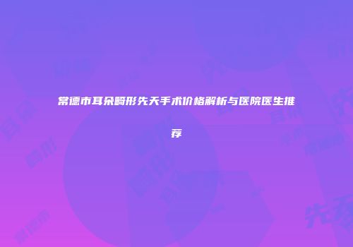 常德市耳朵畸形先天手术价格解析与医院医生推荐