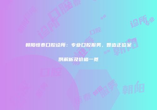 朝阳恒泰口腔诊所：专业口腔服务，智齿正位案例解析及价格一览