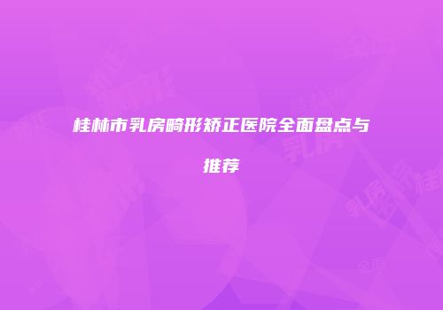 桂林市乳房畸形矫正医院全面盘点与推荐