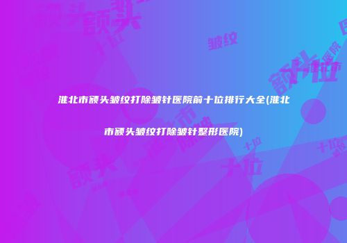 淮北市额头皱纹打除皱针医院前十位排行大全(淮北市额头皱纹打除皱针整形医院)