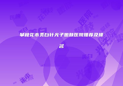 攀枝花市美白针光子嫩肤医院推荐及排名