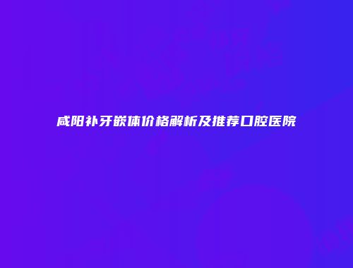咸阳补牙嵌体价格解析及推荐口腔医院
