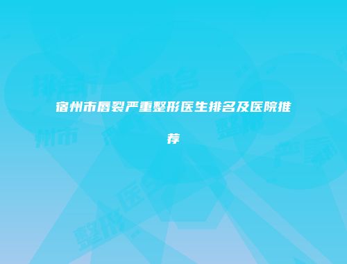 宿州市唇裂严重整形医生排名及医院推荐