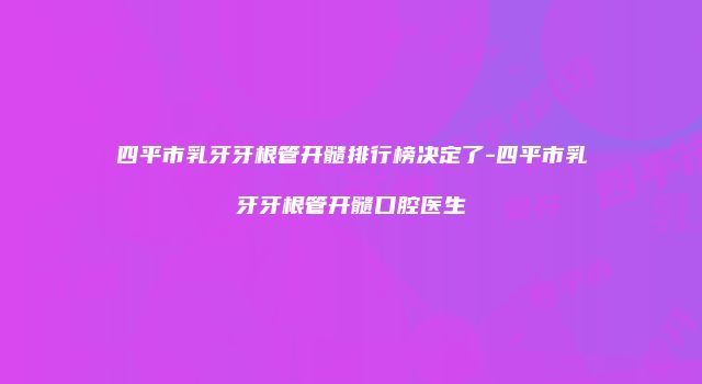 四平市乳牙牙根管开髓排行榜决定了-四平市乳牙牙根管开髓口腔医生