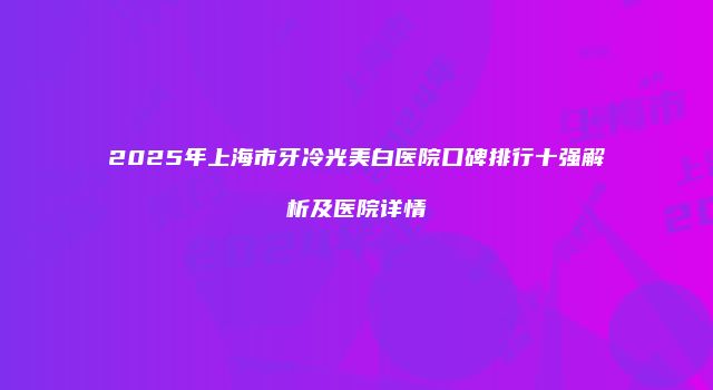 2025年上海市牙冷光美白医院口碑排行十强解析及医院详情