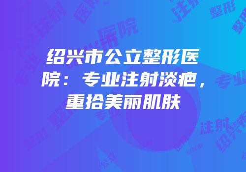 绍兴市公立整形医院：专业注射淡疤，重拾美丽肌肤