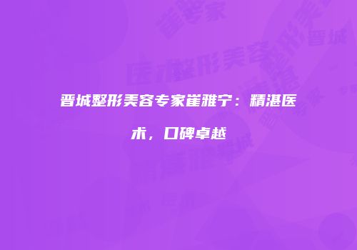 晋城整形美容专家崔雅宁：精湛医术，口碑卓越