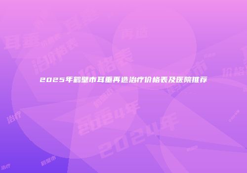 2025年鹤壁市耳垂再造治疗价格表及医院推荐