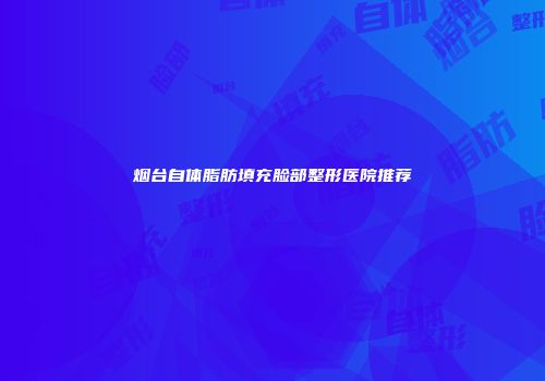 烟台自体脂肪填充脸部整形医院推荐