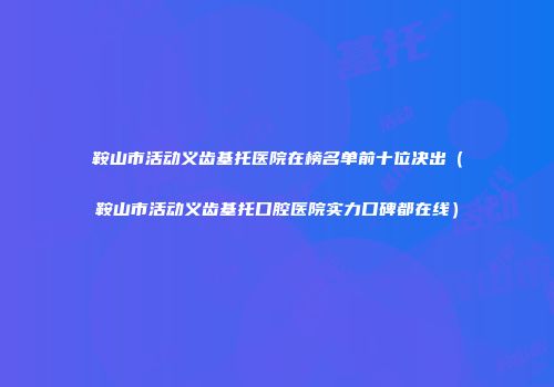 鞍山市活动义齿基托医院在榜名单前十位决出（鞍山市活动义齿基托口腔医院实力口碑都在线）