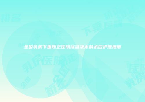 全国乳房下垂矫正医院排名及术前术后护理指南