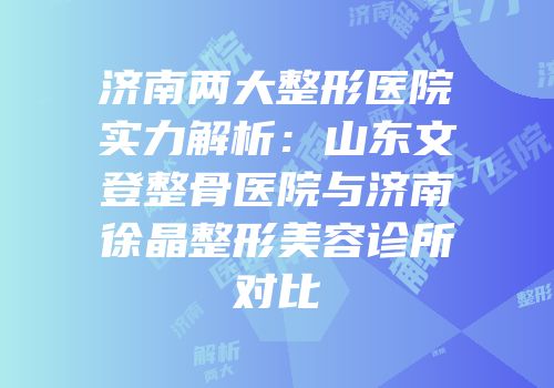 济南两大整形医院实力解析：山东文登整骨医院与济南徐晶整形美容诊所对比