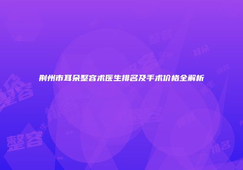 荆州市耳朵整容术医生排名及手术价格全解析
