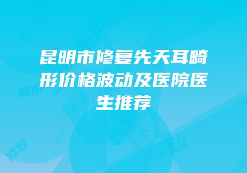 昆明市修复先天耳畸形价格波动及医院医生推荐