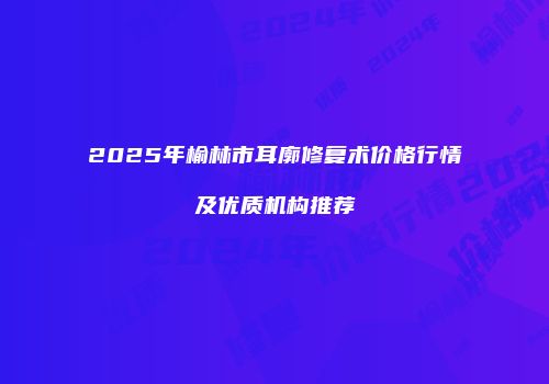 2025年榆林市耳廓修复术价格行情及优质机构推荐
