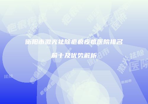 衡阳市激光祛除疤痕疙瘩医院排名前十及优势解析