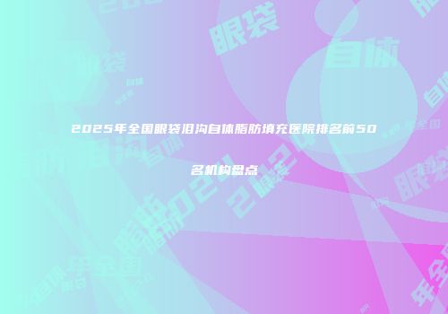 2025年全国眼袋泪沟自体脂肪填充医院排名前50名机构盘点