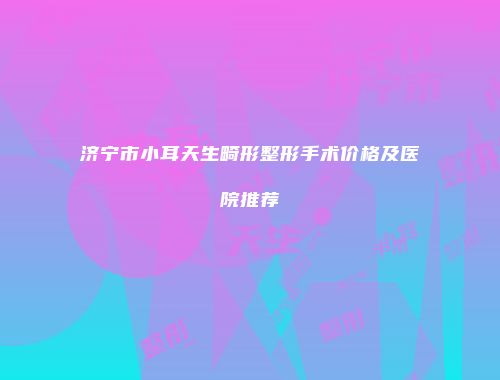 济宁市小耳天生畸形整形手术价格及医院推荐