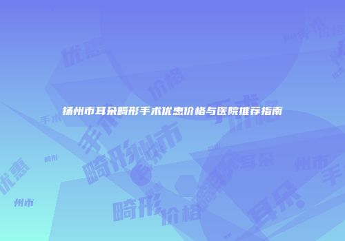扬州市耳朵畸形手术优惠价格与医院推荐指南