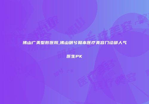 佛山广美整形医院,佛山明兮和本医疗美容门诊部人气医生PK