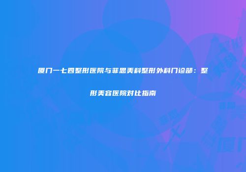 厦门一七四整形医院与菲思美科整形外科门诊部：整形美容医院对比指南