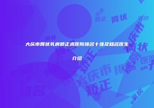 大庆市筒状乳房矫正术医院排名十强及知名医生介绍