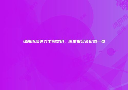绵阳市高弹力丰胸费用、医生排名及价格一览