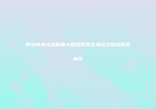 西安市激光溶脂瘦大腿整形医生排名及知名医院推荐