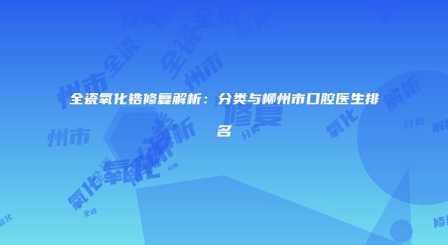 全瓷氧化锆修复解析：分类与柳州市口腔医生排名