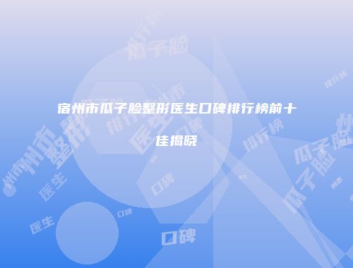 宿州市瓜子脸整形医生口碑排行榜前十佳揭晓
