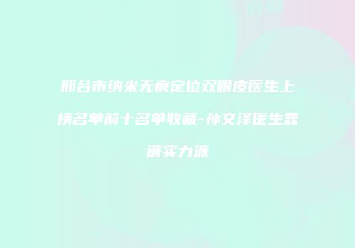 邢台市纳米无痕定位双眼皮医生上榜名单前十名单收藏-孙文泽医生靠谱实力派