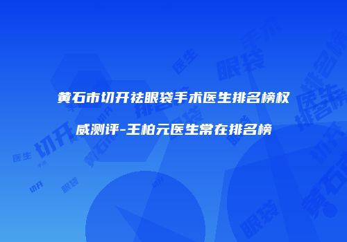黄石市切开祛眼袋手术医生排名榜权威测评-王柏元医生常在排名榜
