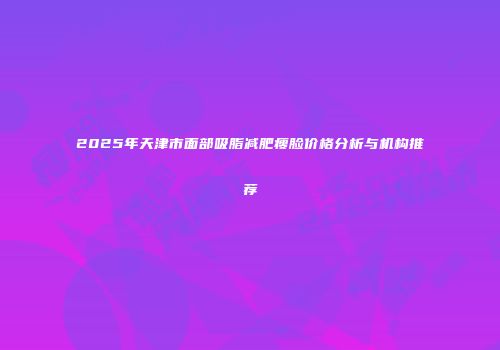 2025年天津市面部吸脂减肥瘦脸价格分析与机构推荐
