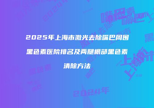 2025年上海市激光去除嘴巴周围黑色素医院排名及两腿根部黑色素清除方法