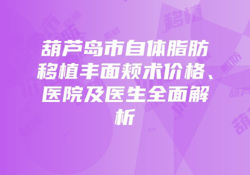 葫芦岛市自体脂肪移植丰面颊术价格、医院及医生全面解析