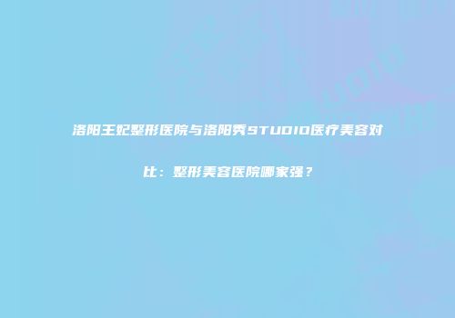 洛阳王妃整形医院与洛阳秀STUDIO医疗美容对比：整形美容医院哪家强？
