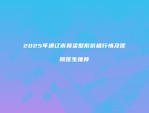 2025年通辽市鼻梁整形价格行情及医院医生推荐