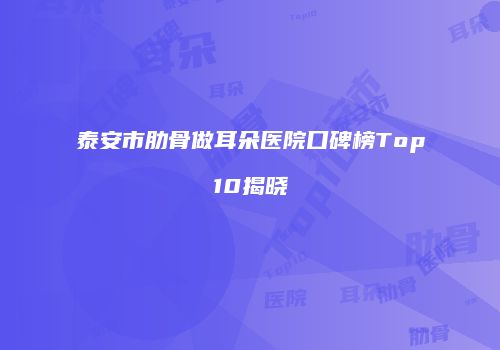 泰安市肋骨做耳朵医院口碑榜Top10揭晓