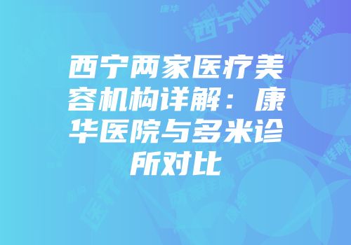 西宁两家医疗美容机构详解：康华医院与多米诊所对比