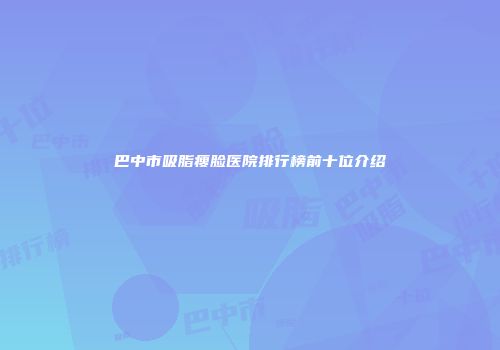 巴中市吸脂瘦脸医院排行榜前十位介绍