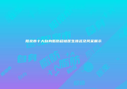 阳泉市十大自身脂肪移植医生排名及风采展示